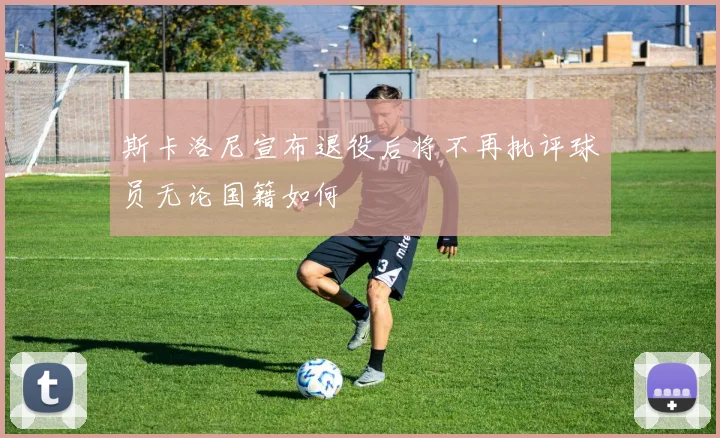 斯卡洛尼宣布退役后将不再批评球员无论国籍如何